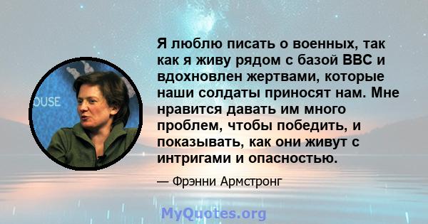 Я люблю писать о военных, так как я живу рядом с базой ВВС и вдохновлен жертвами, которые наши солдаты приносят нам. Мне нравится давать им много проблем, чтобы победить, и показывать, как они живут с интригами и