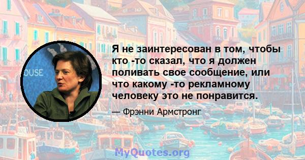 Я не заинтересован в том, чтобы кто -то сказал, что я должен поливать свое сообщение, или что какому -то рекламному человеку это не понравится.