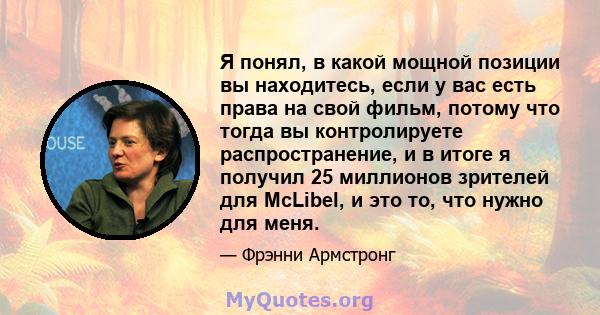 Я понял, в какой мощной позиции вы находитесь, если у вас есть права на свой фильм, потому что тогда вы контролируете распространение, и в итоге я получил 25 миллионов зрителей для McLibel, и это то, что нужно для меня.