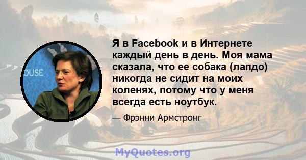 Я в Facebook и в Интернете каждый день в день. Моя мама сказала, что ее собака (лапдо) никогда не сидит на моих коленях, потому что у меня всегда есть ноутбук.