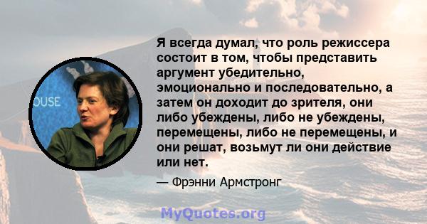 Я всегда думал, что роль режиссера состоит в том, чтобы представить аргумент убедительно, эмоционально и последовательно, а затем он доходит до зрителя, они либо убеждены, либо не убеждены, перемещены, либо не