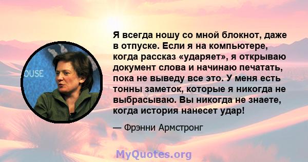 Я всегда ношу со мной блокнот, даже в отпуске. Если я на компьютере, когда рассказ «ударяет», я открываю документ слова и начинаю печатать, пока не выведу все это. У меня есть тонны заметок, которые я никогда не