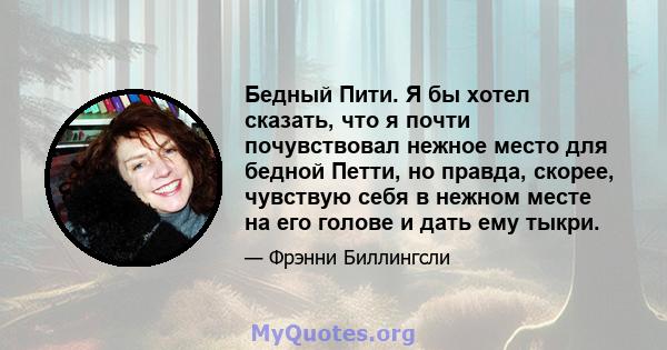 Бедный Пити. Я бы хотел сказать, что я почти почувствовал нежное место для бедной Петти, но правда, скорее, чувствую себя в нежном месте на его голове и дать ему тыкри.