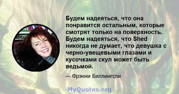 Будем надеяться, что она понравится остальным, которые смотрят только на поверхность. Будем надеяться, что Shed никогда не думает, что девушка с черно-увещевыми глазами и кусочками скул может быть ведьмой.