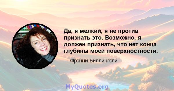 Да, я мелкий, я не против признать это. Возможно, я должен признать, что нет конца глубины моей поверхностности.