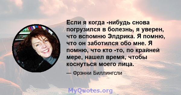 Если я когда -нибудь снова погрузился в болезнь, я уверен, что вспомню Элдрика. Я помню, что он заботился обо мне. Я помню, что кто -то, по крайней мере, нашел время, чтобы коснуться моего лица.