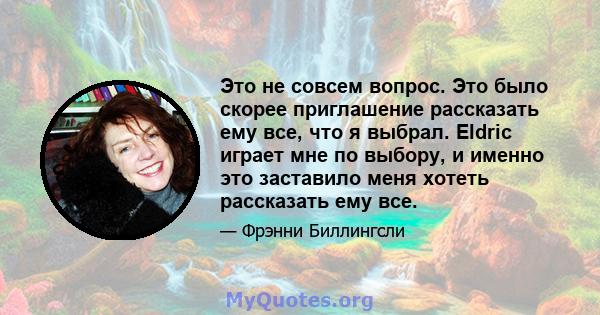 Это не совсем вопрос. Это было скорее приглашение рассказать ему все, что я выбрал. Eldric играет мне по выбору, и именно это заставило меня хотеть рассказать ему все.