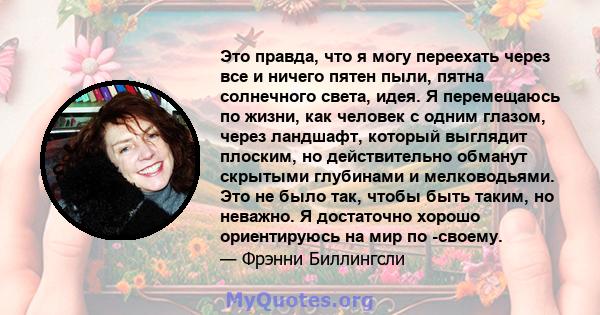 Это правда, что я могу переехать через все и ничего пятен пыли, пятна солнечного света, идея. Я перемещаюсь по жизни, как человек с одним глазом, через ландшафт, который выглядит плоским, но действительно обманут