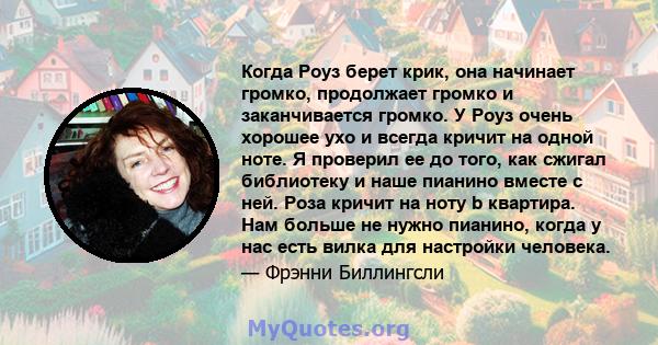 Когда Роуз берет крик, она начинает громко, продолжает громко и заканчивается громко. У Роуз очень хорошее ухо и всегда кричит на одной ноте. Я проверил ее до того, как сжигал библиотеку и наше пианино вместе с ней.