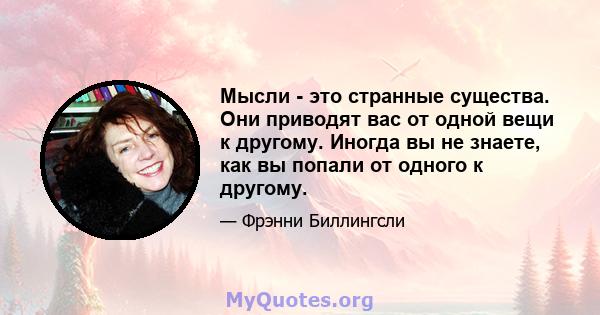 Мысли - это странные существа. Они приводят вас от одной вещи к другому. Иногда вы не знаете, как вы попали от одного к другому.