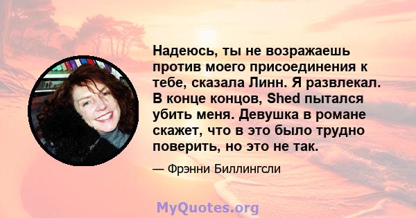 Надеюсь, ты не возражаешь против моего присоединения к тебе, сказала Линн. Я развлекал. В конце концов, Shed пытался убить меня. Девушка в романе скажет, что в это было трудно поверить, но это не так.