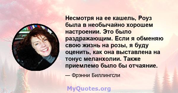 Несмотря на ее кашель, Роуз была в необычайно хорошем настроении. Это было раздражающим. Если я обменяю свою жизнь на розы, я буду оценить, как она выставлена ​​на тонус меланхолии. Также приемлемо было бы отчаяние.