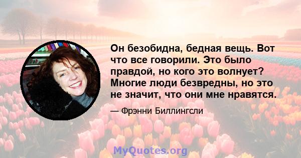 Он безобидна, бедная вещь. Вот что все говорили. Это было правдой, но кого это волнует? Многие люди безвредны, но это не значит, что они мне нравятся.