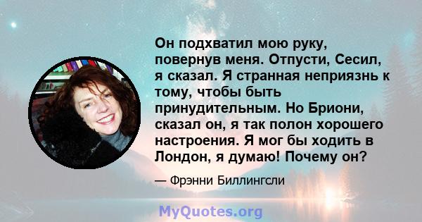 Он подхватил мою руку, повернув меня. Отпусти, Сесил, я сказал. Я странная неприязнь к тому, чтобы быть принудительным. Но Бриони, сказал он, я так полон хорошего настроения. Я мог бы ходить в Лондон, я думаю! Почему он?