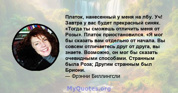 Платок, нанесенный у меня на лбу. Уч! Завтра у вас будет прекрасный синяк. «Тогда ты сможешь отличить меня от Розы». Платок приостановился. «Я мог бы сказать вам отдельно от начала. Вы совсем отличаетесь друг от друга,