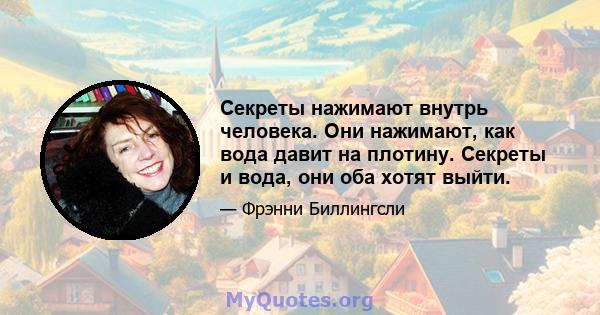 Секреты нажимают внутрь человека. Они нажимают, как вода давит на плотину. Секреты и вода, они оба хотят выйти.