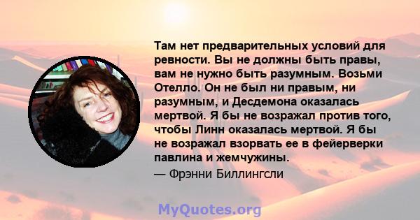 Там нет предварительных условий для ревности. Вы не должны быть правы, вам не нужно быть разумным. Возьми Отелло. Он не был ни правым, ни разумным, и Десдемона оказалась мертвой. Я бы не возражал против того, чтобы Линн 