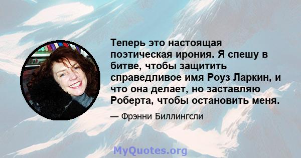 Теперь это настоящая поэтическая ирония. Я спешу в битве, чтобы защитить справедливое имя Роуз Ларкин, и что она делает, но заставляю Роберта, чтобы остановить меня.