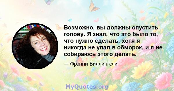 Возможно, вы должны опустить голову. Я знал, что это было то, что нужно сделать, хотя я никогда не упал в обморок, и я не собираюсь этого делать.