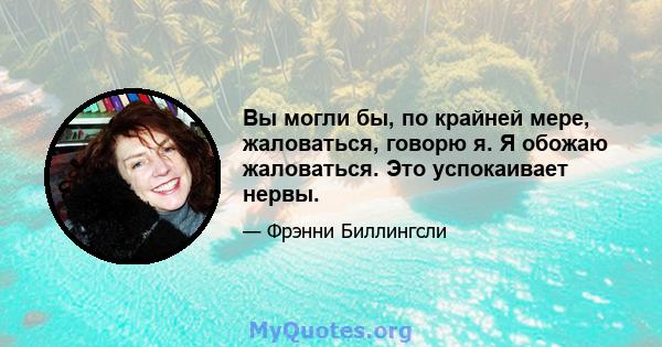 Вы могли бы, по крайней мере, жаловаться, говорю я. Я обожаю жаловаться. Это успокаивает нервы.