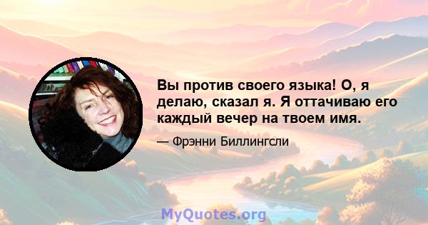 Вы против своего языка! О, я делаю, сказал я. Я оттачиваю его каждый вечер на твоем имя.