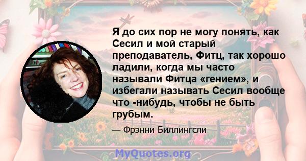 Я до сих пор не могу понять, как Сесил и мой старый преподаватель, Фитц, так хорошо ладили, когда мы часто называли Фитца «гением», и избегали называть Сесил вообще что -нибудь, чтобы не быть грубым.