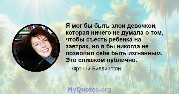 Я мог бы быть злой девочкой, которая ничего не думала о том, чтобы съесть ребенка на завтрак, но я бы никогда не позволил себе быть изгнанным. Это слишком публично.