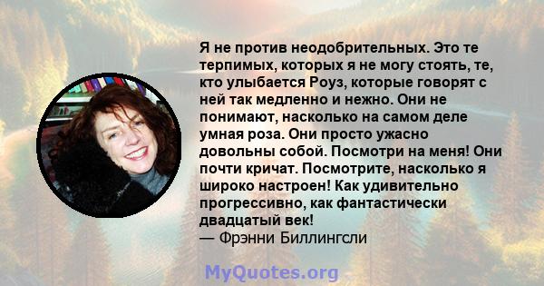 Я не против неодобрительных. Это те терпимых, которых я не могу стоять, те, кто улыбается Роуз, которые говорят с ней так медленно и нежно. Они не понимают, насколько на самом деле умная роза. Они просто ужасно довольны 