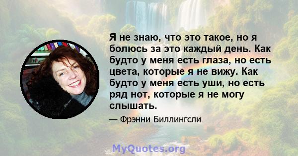 Я не знаю, что это такое, но я болюсь за это каждый день. Как будто у меня есть глаза, но есть цвета, которые я не вижу. Как будто у меня есть уши, но есть ряд нот, которые я не могу слышать.