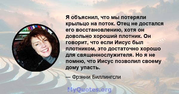 Я объяснил, что мы потеряли крыльцо на поток. Отец не достался его восстановлению, хотя он довольно хороший плотник. Он говорит, что если Иисус был плотником, это достаточно хорошо для священнослужителя. Но я не помню,