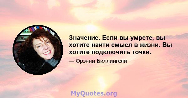 Значение. Если вы умрете, вы хотите найти смысл в жизни. Вы хотите подключить точки.