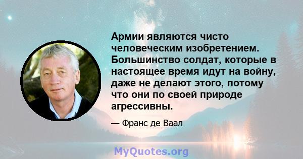 Армии являются чисто человеческим изобретением. Большинство солдат, которые в настоящее время идут на войну, даже не делают этого, потому что они по своей природе агрессивны.