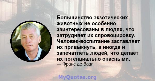 Большинство экзотических животных не особенно заинтересованы в людях, что затрудняет их спровоцировку. Человек-воспитание заставляет их привыкнуть, а иногда и запечатлеть людей, что делает их потенциально опасными.