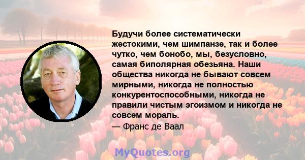 Будучи более систематически жестокими, чем шимпанзе, так и более чутко, чем бонобо, мы, безусловно, самая биполярная обезьяна. Наши общества никогда не бывают совсем мирными, никогда не полностью конкурентоспособными,