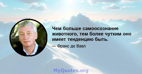 Чем больше самоосознание животного, тем более чутким оно имеет тенденцию быть.