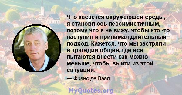 Что касается окружающей среды, я становлюсь пессимистичным, потому что я не вижу, чтобы кто -то наступил и принимал длительный подход. Кажется, что мы застряли в трагедии общин, где все пытаются внести как можно меньше, 