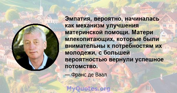 Эмпатия, вероятно, начиналась как механизм улучшения материнской помощи. Матери млекопитающих, которые были внимательны к потребностям их молодежи, с большей вероятностью вернули успешное потомство.