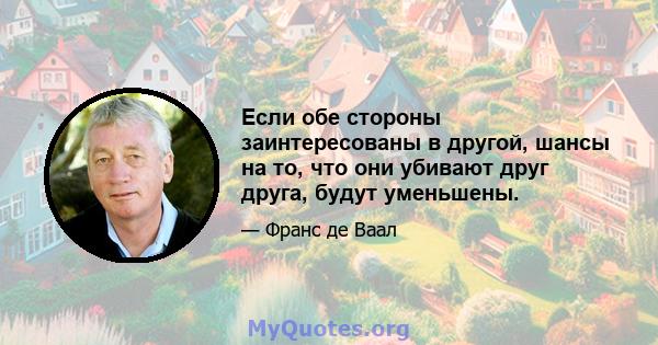 Если обе стороны заинтересованы в другой, шансы на то, что они убивают друг друга, будут уменьшены.