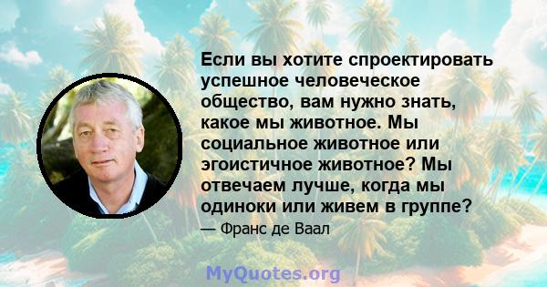 Если вы хотите спроектировать успешное человеческое общество, вам нужно знать, какое мы животное. Мы социальное животное или эгоистичное животное? Мы отвечаем лучше, когда мы одиноки или живем в группе?