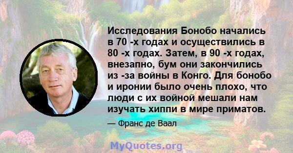 Исследования Бонобо начались в 70 -х годах и осуществились в 80 -х годах. Затем, в 90 -х годах, внезапно, бум они закончились из -за войны в Конго. Для бонобо и иронии было очень плохо, что люди с их войной мешали нам