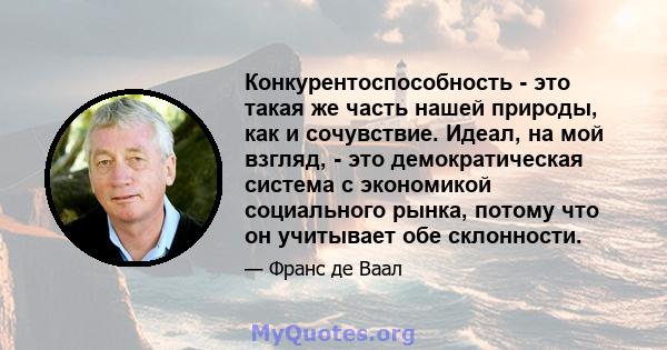 Конкурентоспособность - это такая же часть нашей природы, как и сочувствие. Идеал, на мой взгляд, - это демократическая система с экономикой социального рынка, потому что он учитывает обе склонности.