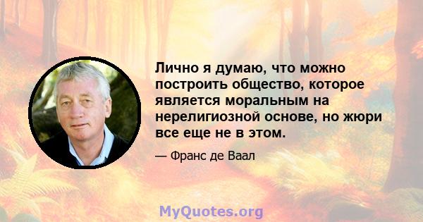 Лично я думаю, что можно построить общество, которое является моральным на нерелигиозной основе, но жюри все еще не в этом.