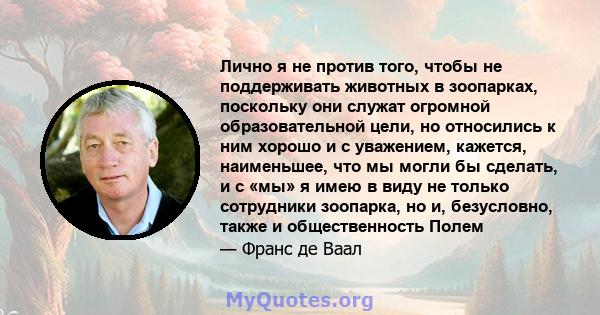 Лично я не против того, чтобы не поддерживать животных в зоопарках, поскольку они служат огромной образовательной цели, но относились к ним хорошо и с уважением, кажется, наименьшее, что мы могли бы сделать, и с «мы» я