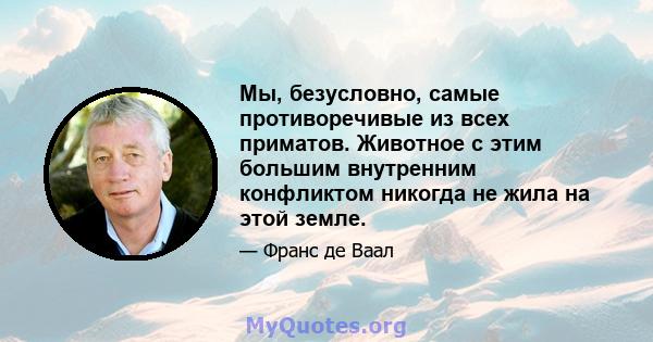 Мы, безусловно, самые противоречивые из всех приматов. Животное с этим большим внутренним конфликтом никогда не жила на этой земле.