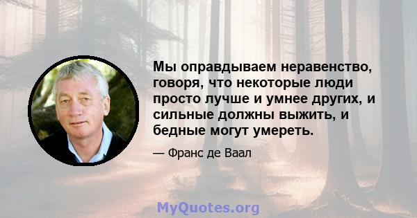 Мы оправдываем неравенство, говоря, что некоторые люди просто лучше и умнее других, и сильные должны выжить, и бедные могут умереть.