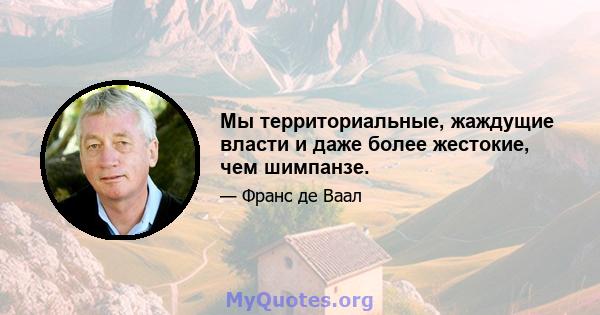 Мы территориальные, жаждущие власти и даже более жестокие, чем шимпанзе.