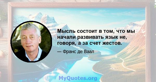 Мысль состоит в том, что мы начали развивать язык не, говоря, а за счет жестов.