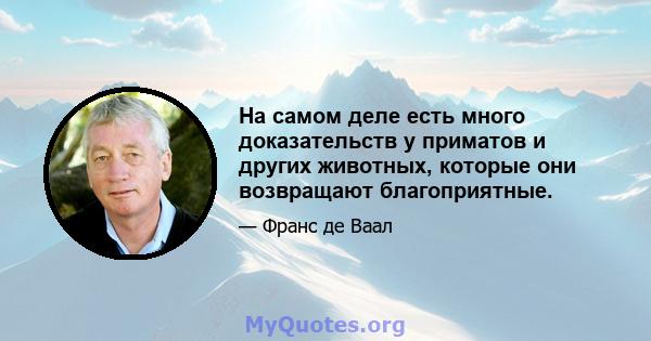 На самом деле есть много доказательств у приматов и других животных, которые они возвращают благоприятные.