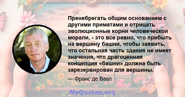 Пренебрегать общим основанием с другими приматами и отрицать эволюционные корни человеческой морали, - это все равно, что прибыть на вершину башни, чтобы заявить, что остальная часть здания не имеет значения, что