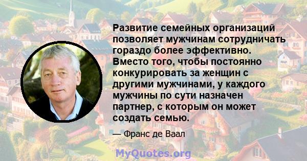 Развитие семейных организаций позволяет мужчинам сотрудничать гораздо более эффективно. Вместо того, чтобы постоянно конкурировать за женщин с другими мужчинами, у каждого мужчины по сути назначен партнер, с которым он